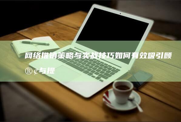 网络推销策略与实战技巧：如何有效吸引顾客与提升转化率